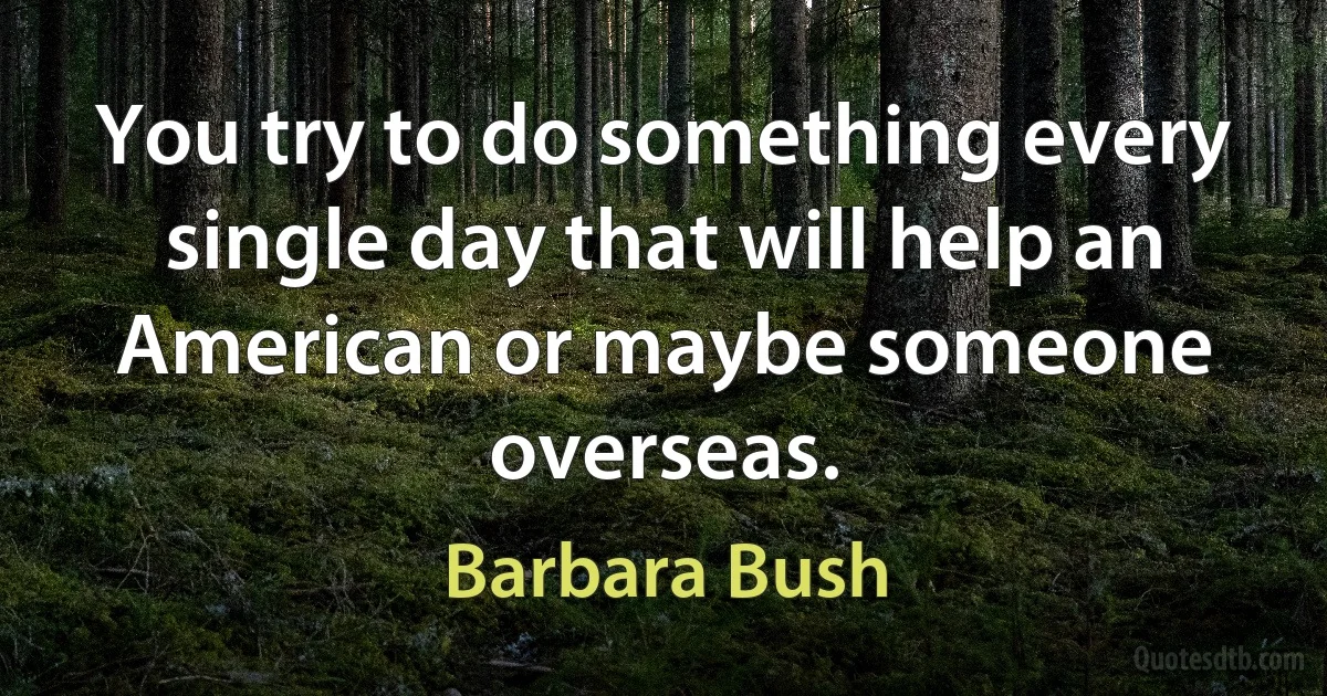 You try to do something every single day that will help an American or maybe someone overseas. (Barbara Bush)