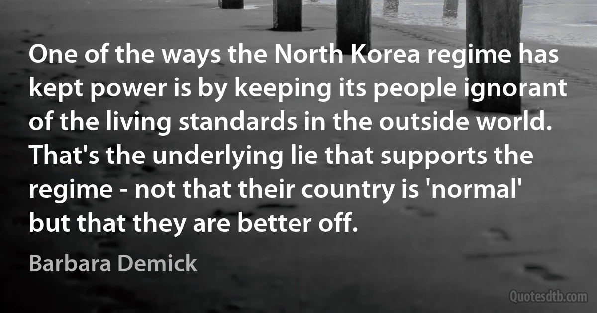 One of the ways the North Korea regime has kept power is by keeping its people ignorant of the living standards in the outside world. That's the underlying lie that supports the regime - not that their country is 'normal' but that they are better off. (Barbara Demick)