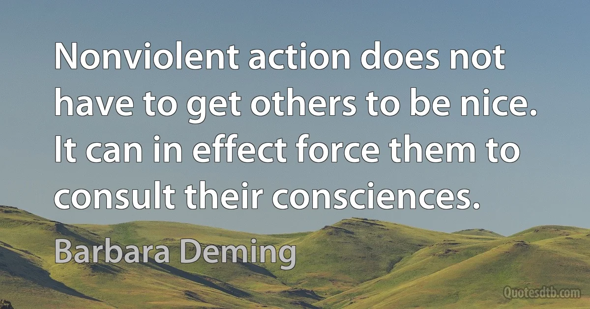 Nonviolent action does not have to get others to be nice. It can in effect force them to consult their consciences. (Barbara Deming)