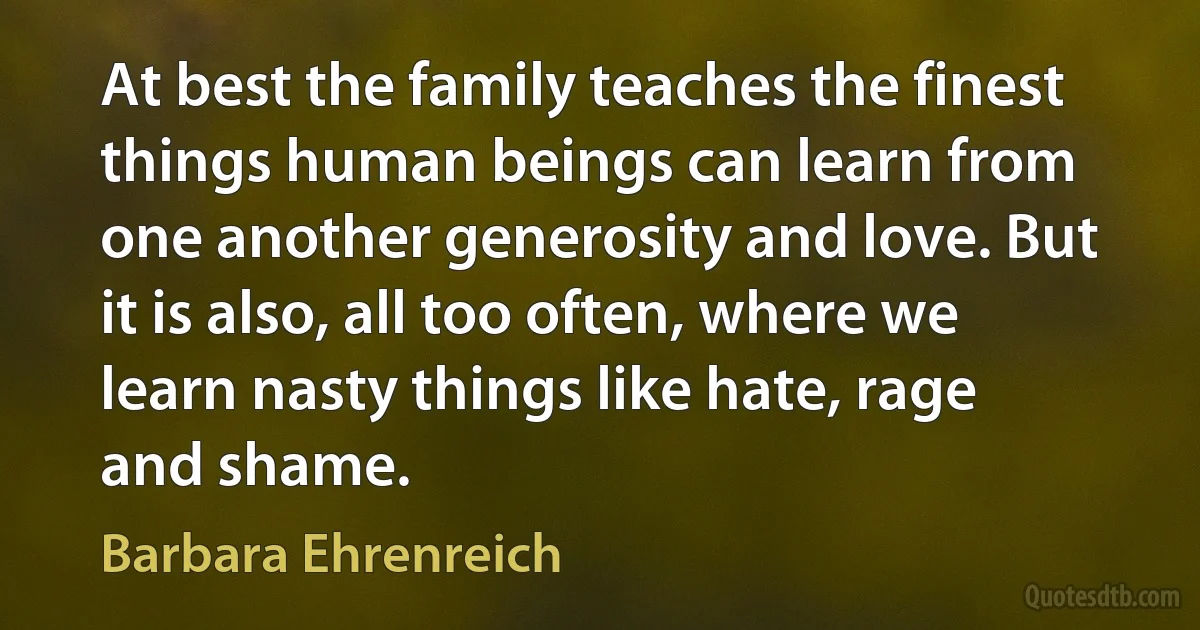 At best the family teaches the finest things human beings can learn from one another generosity and love. But it is also, all too often, where we learn nasty things like hate, rage and shame. (Barbara Ehrenreich)