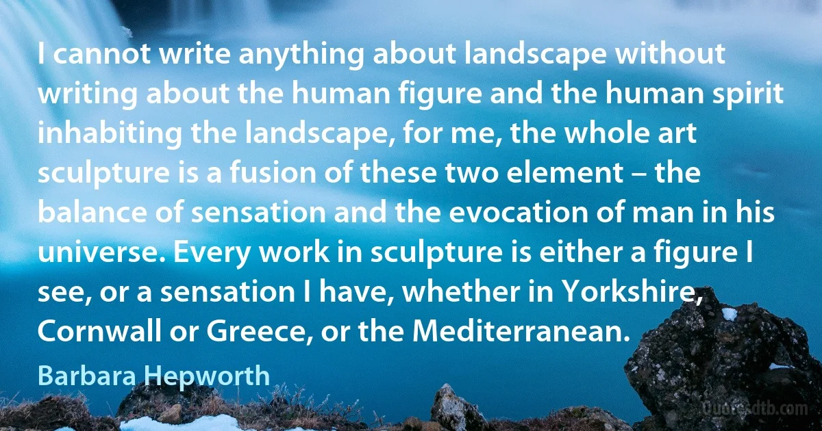 I cannot write anything about landscape without writing about the human figure and the human spirit inhabiting the landscape, for me, the whole art sculpture is a fusion of these two element – the balance of sensation and the evocation of man in his universe. Every work in sculpture is either a figure I see, or a sensation I have, whether in Yorkshire, Cornwall or Greece, or the Mediterranean. (Barbara Hepworth)