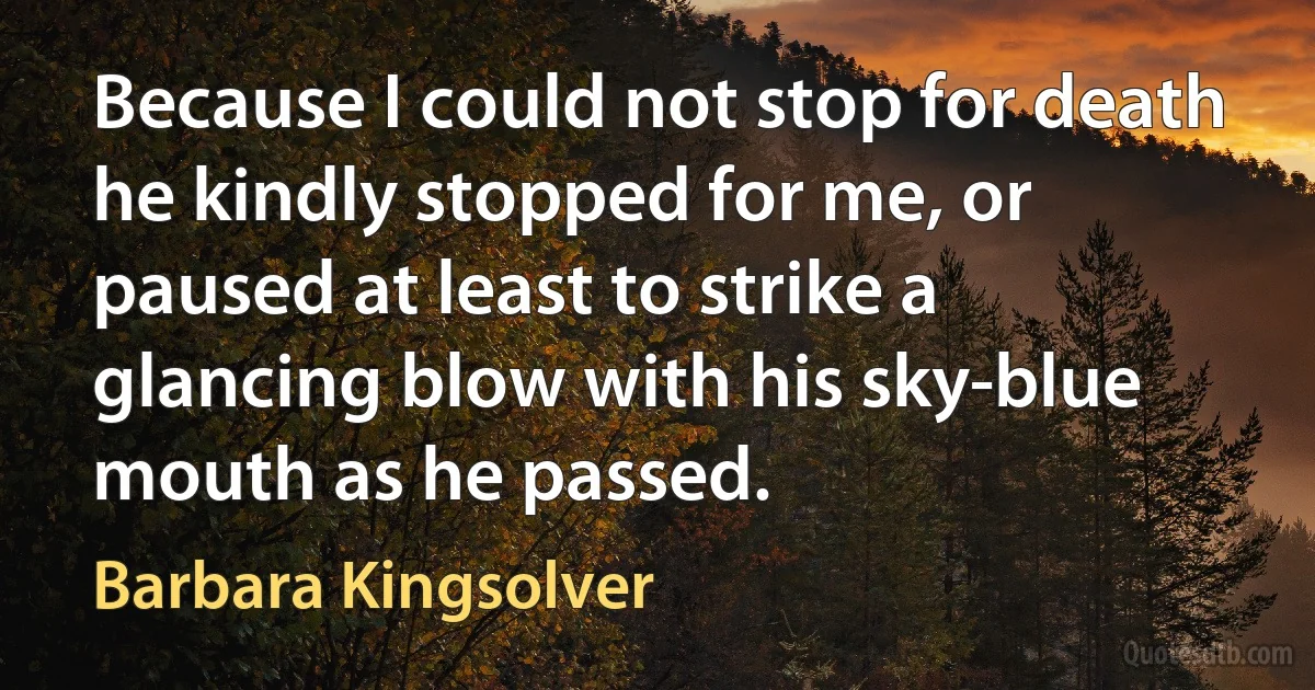 Because I could not stop for death he kindly stopped for me, or paused at least to strike a glancing blow with his sky-blue mouth as he passed. (Barbara Kingsolver)