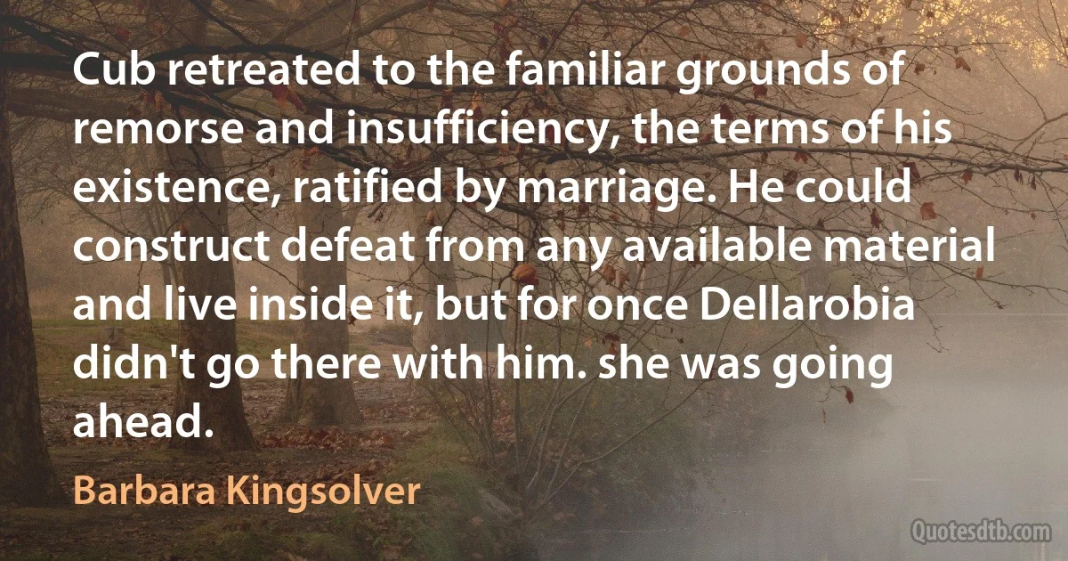 Cub retreated to the familiar grounds of remorse and insufficiency, the terms of his existence, ratified by marriage. He could construct defeat from any available material and live inside it, but for once Dellarobia didn't go there with him. she was going ahead. (Barbara Kingsolver)