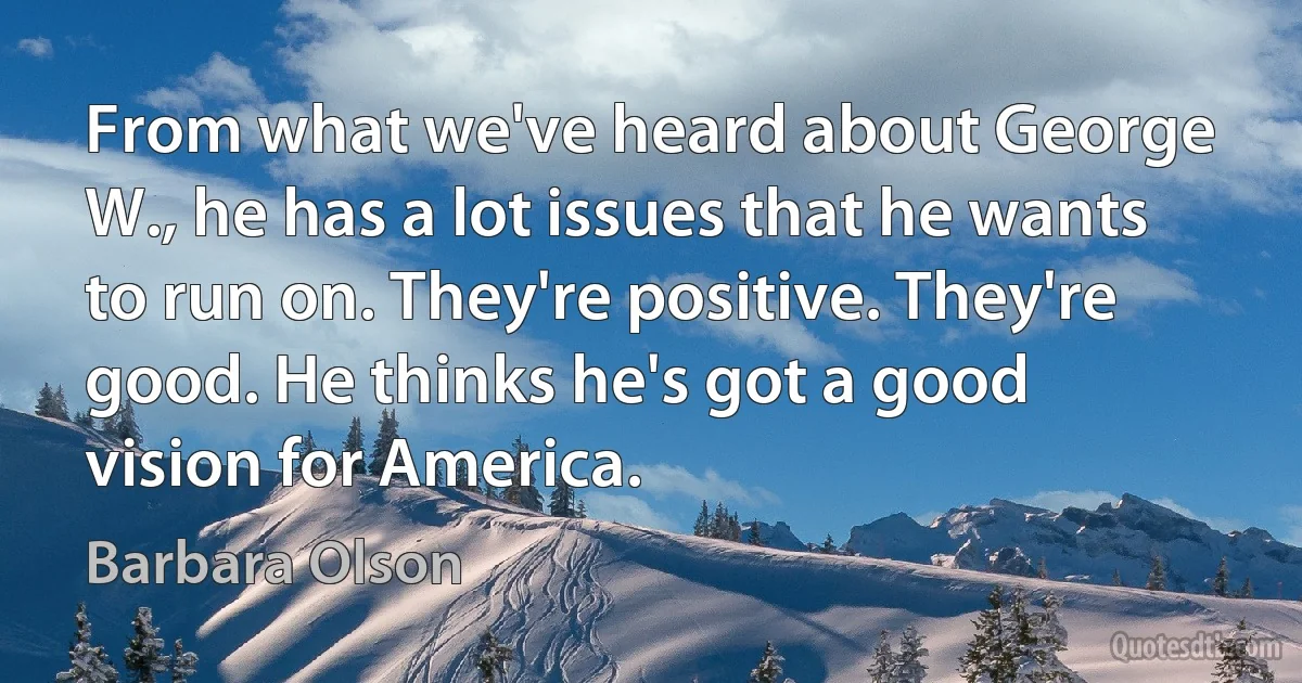 From what we've heard about George W., he has a lot issues that he wants to run on. They're positive. They're good. He thinks he's got a good vision for America. (Barbara Olson)