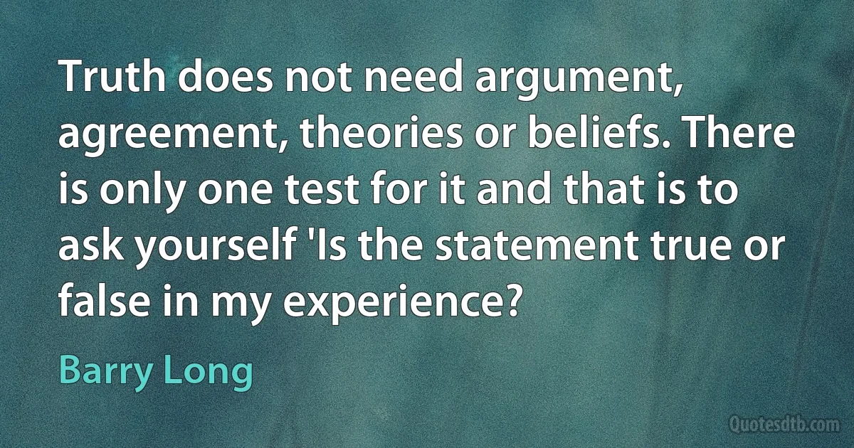 Truth does not need argument, agreement, theories or beliefs. There is only one test for it and that is to ask yourself 'Is the statement true or false in my experience? (Barry Long)