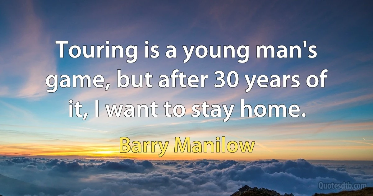 Touring is a young man's game, but after 30 years of it, I want to stay home. (Barry Manilow)