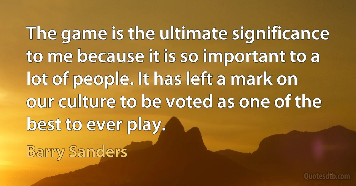 The game is the ultimate significance to me because it is so important to a lot of people. It has left a mark on our culture to be voted as one of the best to ever play. (Barry Sanders)