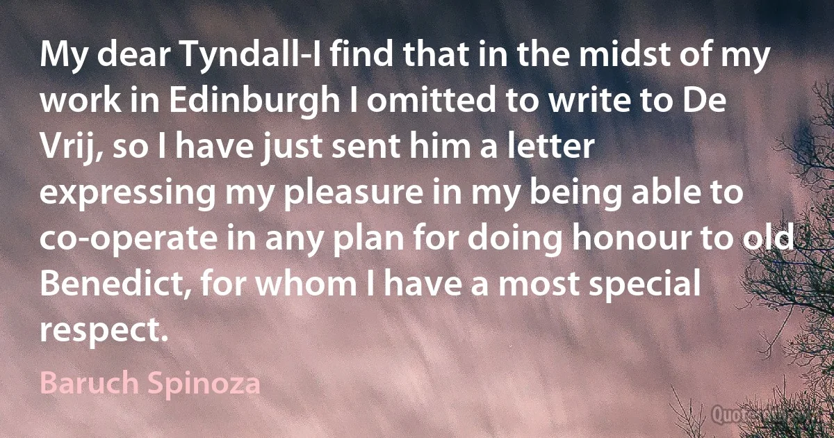 My dear Tyndall-I find that in the midst of my work in Edinburgh I omitted to write to De Vrij, so I have just sent him a letter expressing my pleasure in my being able to co-operate in any plan for doing honour to old Benedict, for whom I have a most special respect. (Baruch Spinoza)