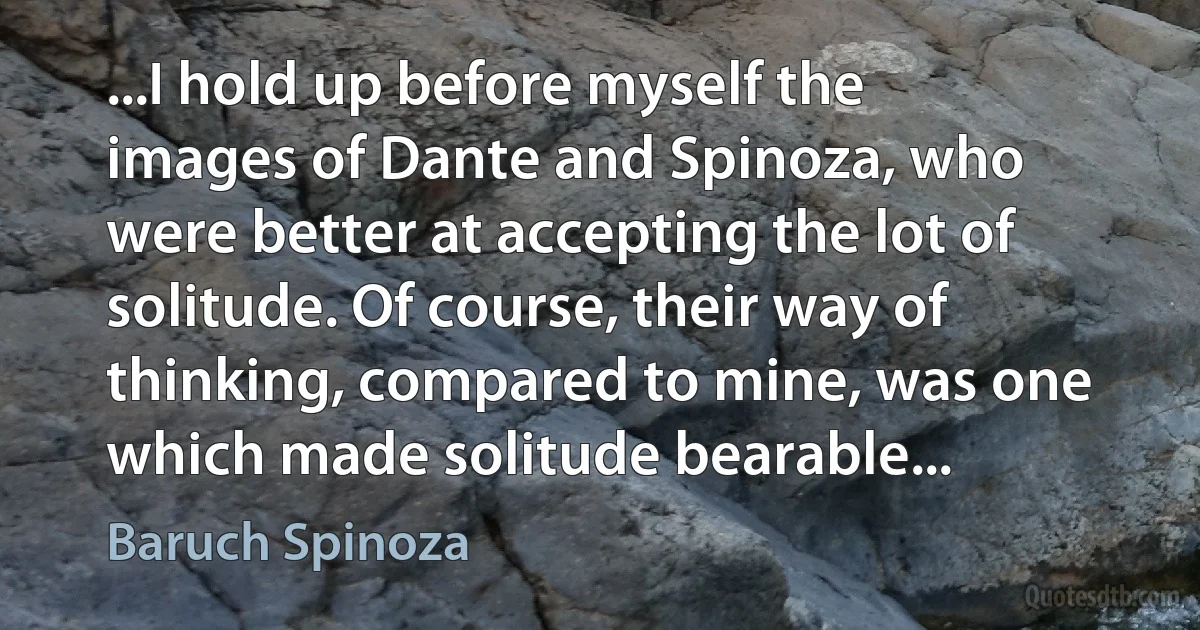 ...I hold up before myself the images of Dante and Spinoza, who were better at accepting the lot of solitude. Of course, their way of thinking, compared to mine, was one which made solitude bearable... (Baruch Spinoza)