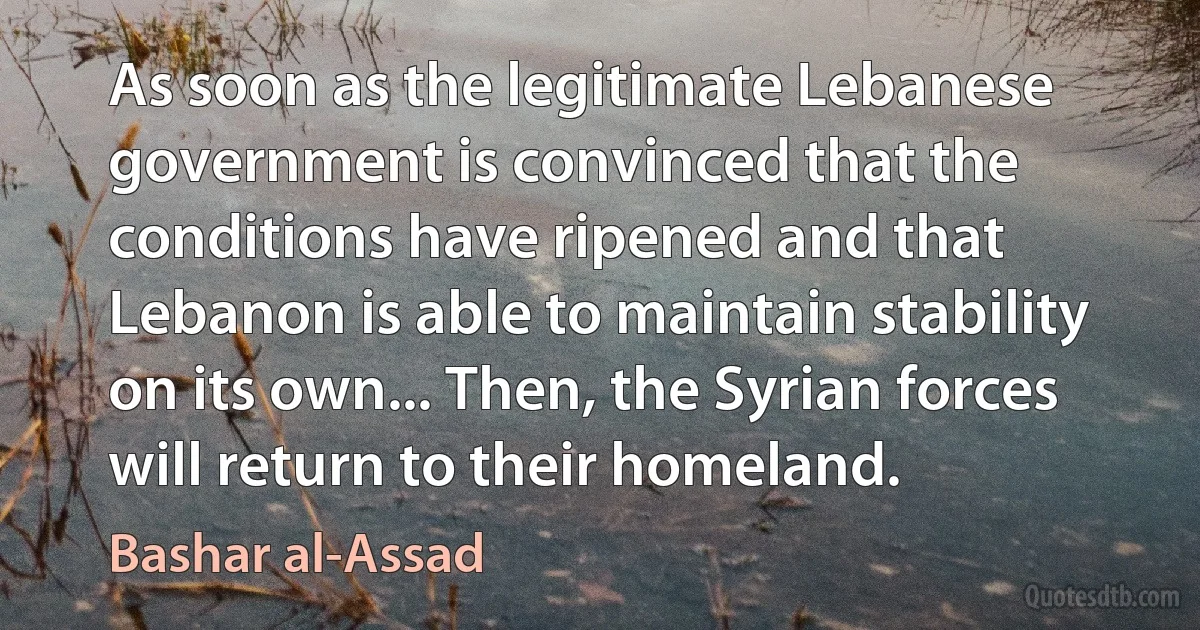 As soon as the legitimate Lebanese government is convinced that the conditions have ripened and that Lebanon is able to maintain stability on its own... Then, the Syrian forces will return to their homeland. (Bashar al-Assad)