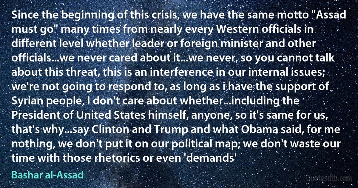 Since the beginning of this crisis, we have the same motto "Assad must go" many times from nearly every Western officials in different level whether leader or foreign minister and other officials...we never cared about it...we never, so you cannot talk about this threat, this is an interference in our internal issues; we're not going to respond to, as long as i have the support of Syrian people, I don't care about whether...including the President of United States himself, anyone, so it's same for us, that's why...say Clinton and Trump and what Obama said, for me nothing, we don't put it on our political map; we don't waste our time with those rhetorics or even 'demands' (Bashar al-Assad)