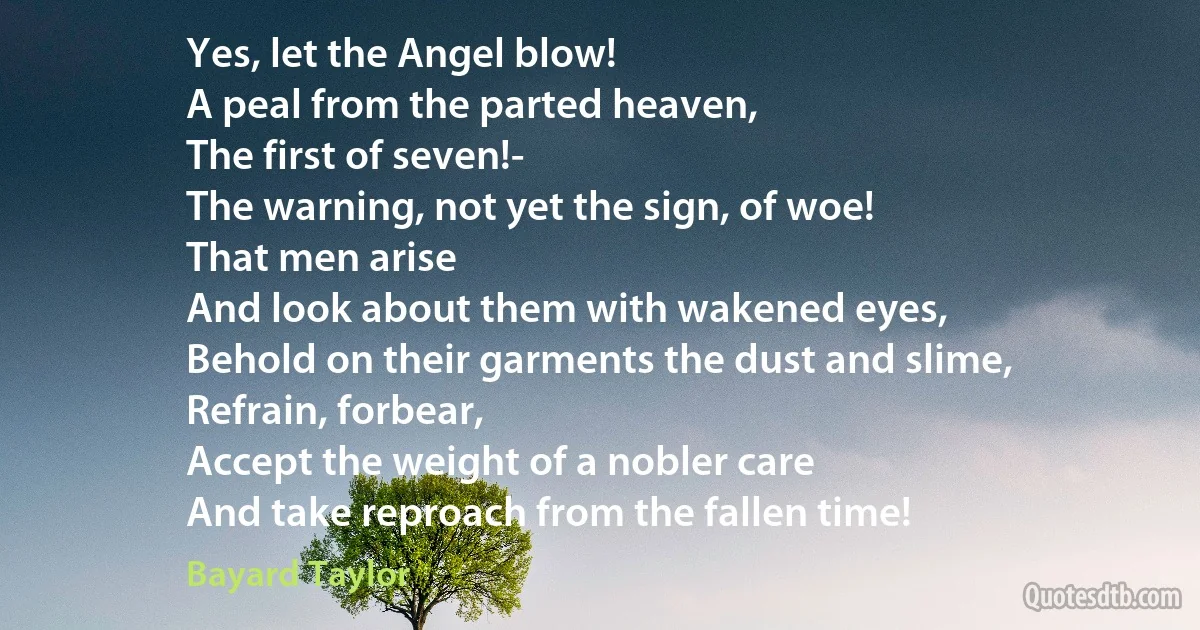 Yes, let the Angel blow!
A peal from the parted heaven,
The first of seven!-
The warning, not yet the sign, of woe!
That men arise
And look about them with wakened eyes,
Behold on their garments the dust and slime,
Refrain, forbear,
Accept the weight of a nobler care
And take reproach from the fallen time! (Bayard Taylor)