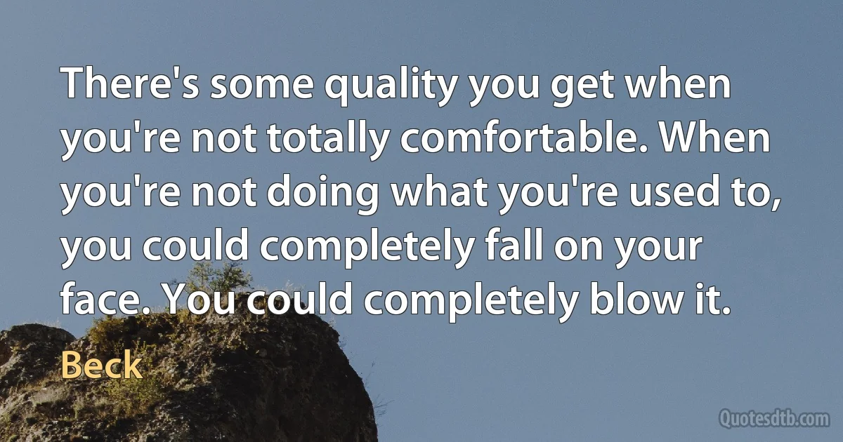 There's some quality you get when you're not totally comfortable. When you're not doing what you're used to, you could completely fall on your face. You could completely blow it. (Beck)