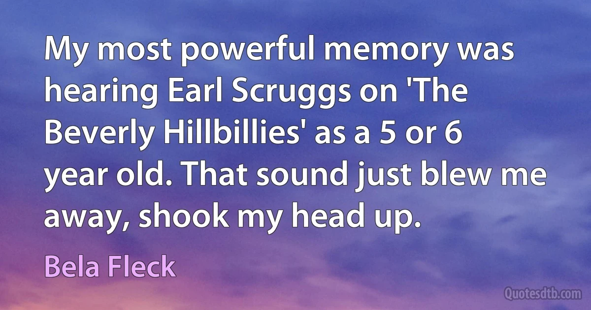 My most powerful memory was hearing Earl Scruggs on 'The Beverly Hillbillies' as a 5 or 6 year old. That sound just blew me away, shook my head up. (Bela Fleck)