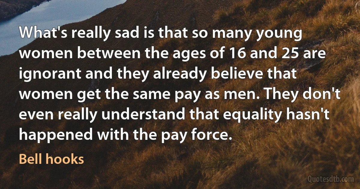 What's really sad is that so many young women between the ages of 16 and 25 are ignorant and they already believe that women get the same pay as men. They don't even really understand that equality hasn't happened with the pay force. (Bell hooks)