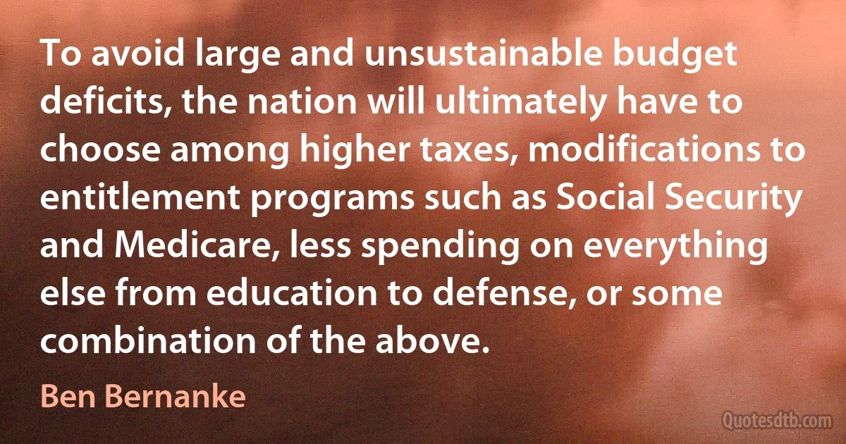 To avoid large and unsustainable budget deficits, the nation will ultimately have to choose among higher taxes, modifications to entitlement programs such as Social Security and Medicare, less spending on everything else from education to defense, or some combination of the above. (Ben Bernanke)