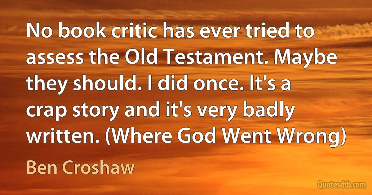 No book critic has ever tried to assess the Old Testament. Maybe they should. I did once. It's a crap story and it's very badly written. (Where God Went Wrong) (Ben Croshaw)