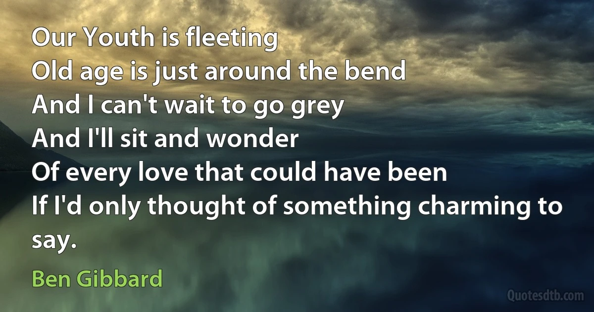 Our Youth is fleeting
Old age is just around the bend
And I can't wait to go grey
And I'll sit and wonder
Of every love that could have been
If I'd only thought of something charming to say. (Ben Gibbard)