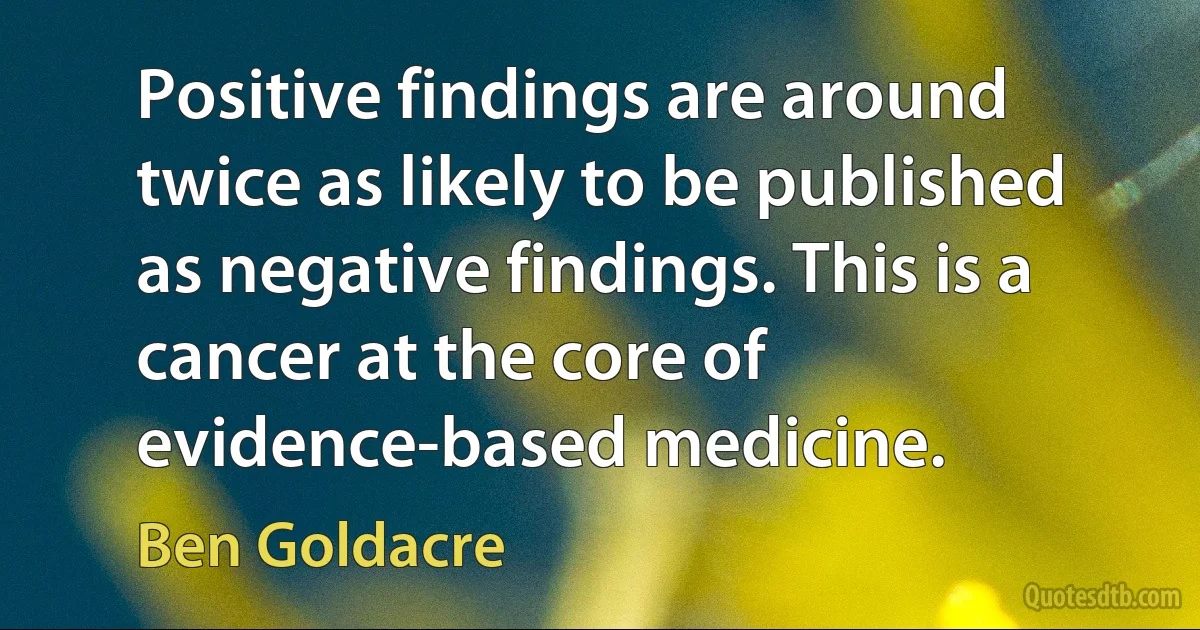 Positive findings are around twice as likely to be published as negative findings. This is a cancer at the core of evidence-based medicine. (Ben Goldacre)