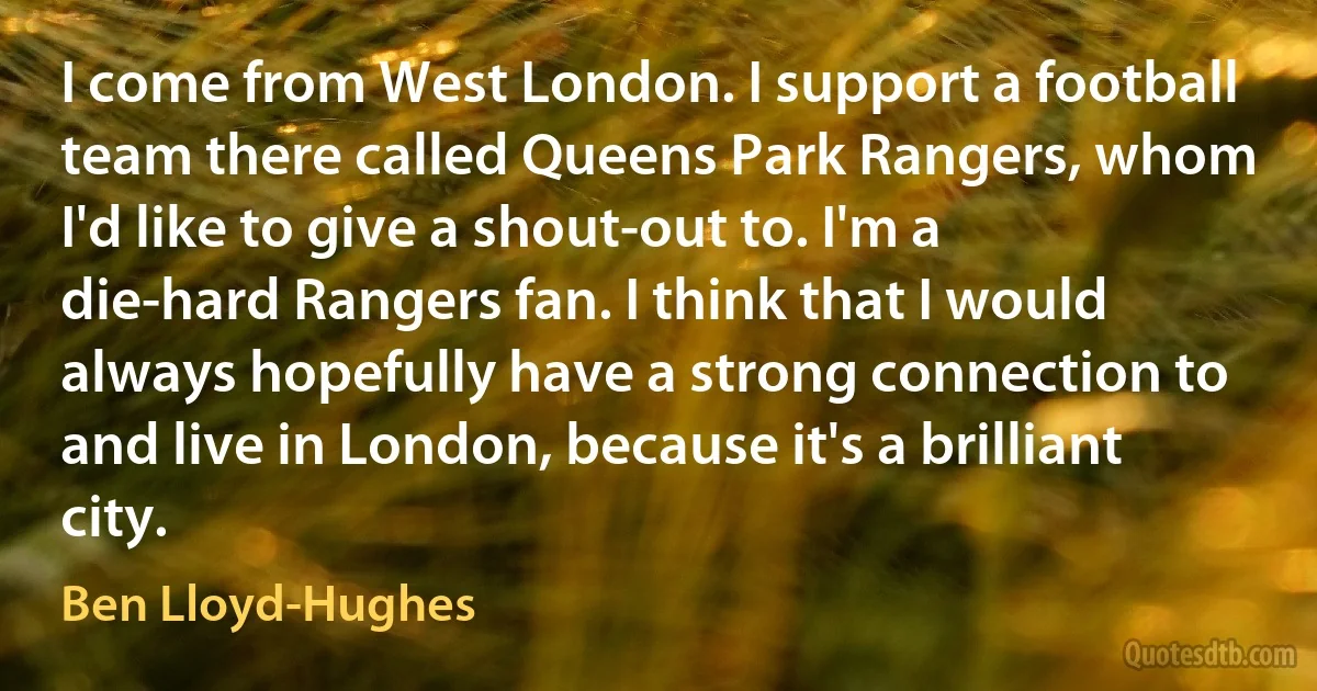 I come from West London. I support a football team there called Queens Park Rangers, whom I'd like to give a shout-out to. I'm a die-hard Rangers fan. I think that I would always hopefully have a strong connection to and live in London, because it's a brilliant city. (Ben Lloyd-Hughes)