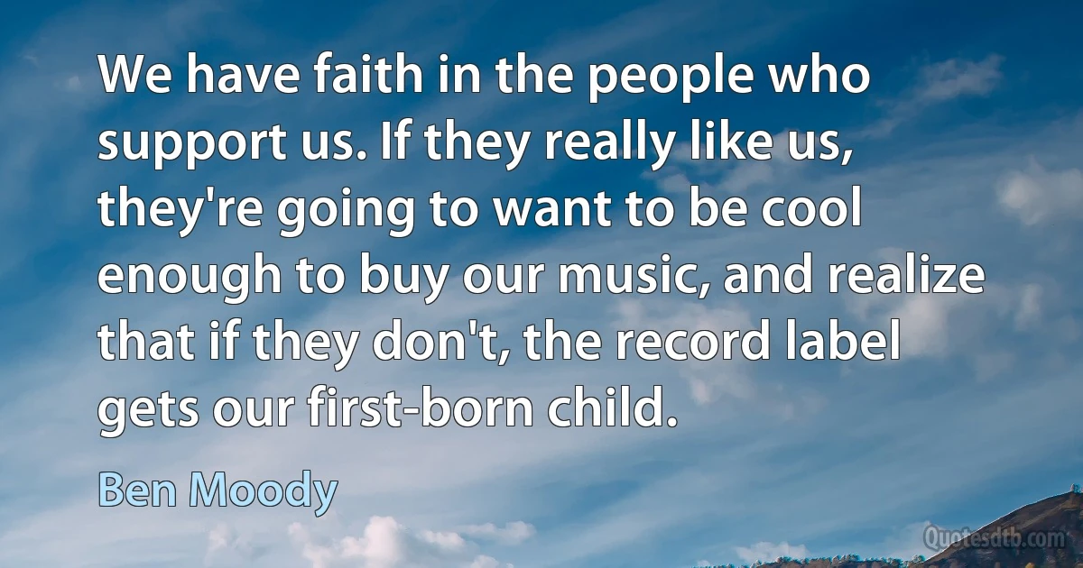 We have faith in the people who support us. If they really like us, they're going to want to be cool enough to buy our music, and realize that if they don't, the record label gets our first-born child. (Ben Moody)