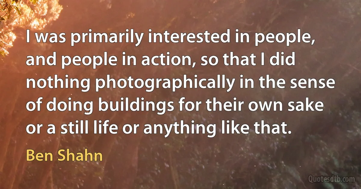 I was primarily interested in people, and people in action, so that I did nothing photographically in the sense of doing buildings for their own sake or a still life or anything like that. (Ben Shahn)