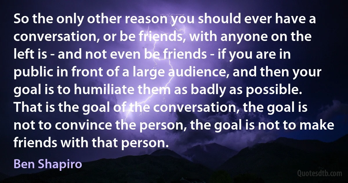 So the only other reason you should ever have a conversation, or be friends, with anyone on the left is - and not even be friends - if you are in public in front of a large audience, and then your goal is to humiliate them as badly as possible. That is the goal of the conversation, the goal is not to convince the person, the goal is not to make friends with that person. (Ben Shapiro)