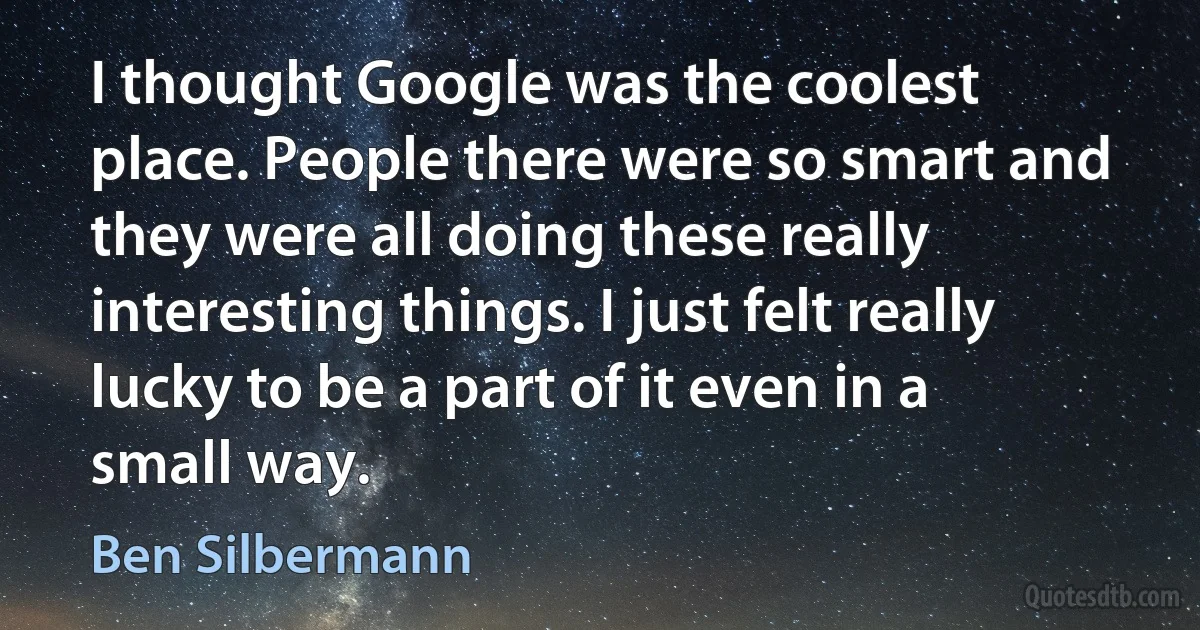 I thought Google was the coolest place. People there were so smart and they were all doing these really interesting things. I just felt really lucky to be a part of it even in a small way. (Ben Silbermann)