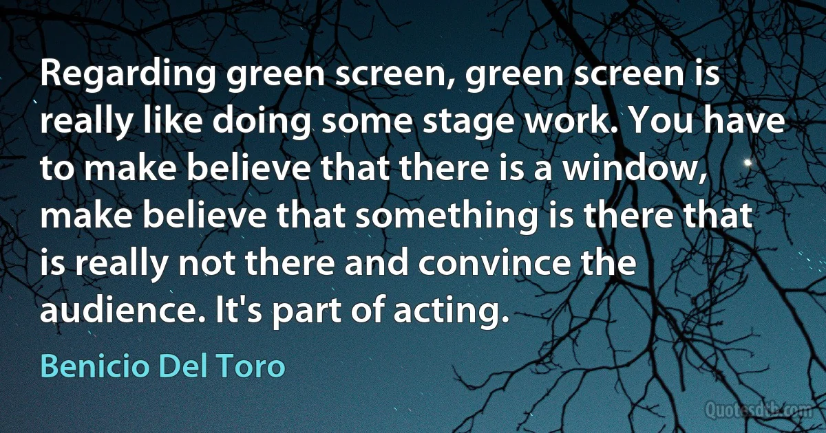 Regarding green screen, green screen is really like doing some stage work. You have to make believe that there is a window, make believe that something is there that is really not there and convince the audience. It's part of acting. (Benicio Del Toro)