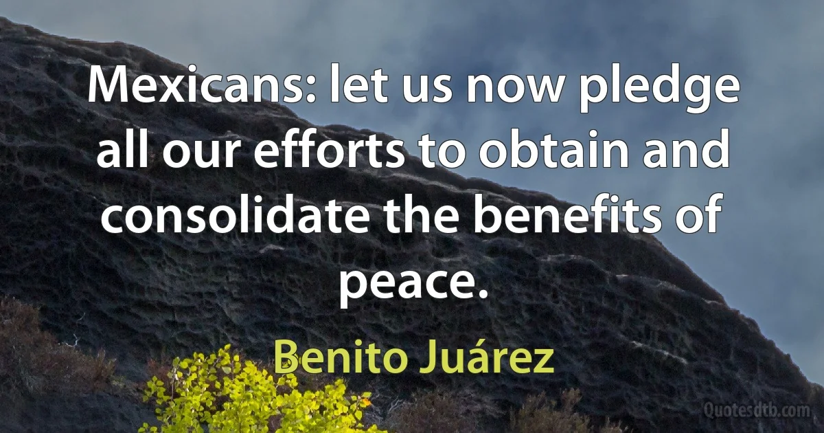 Mexicans: let us now pledge all our efforts to obtain and consolidate the benefits of peace. (Benito Juárez)