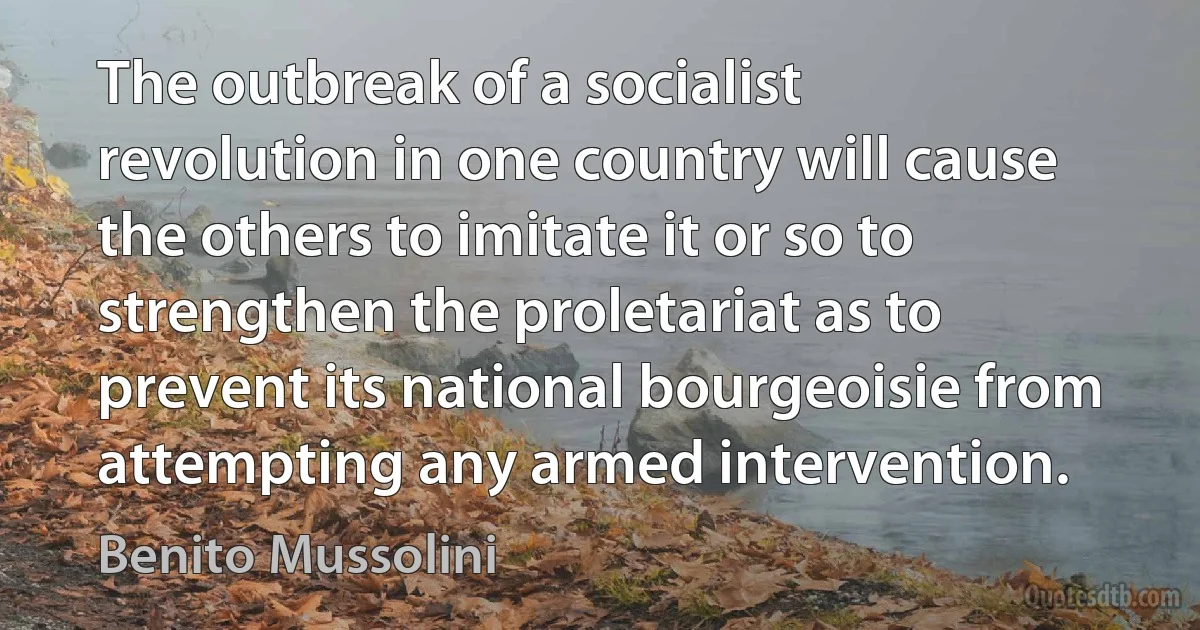 The outbreak of a socialist revolution in one country will cause the others to imitate it or so to strengthen the proletariat as to prevent its national bourgeoisie from attempting any armed intervention. (Benito Mussolini)