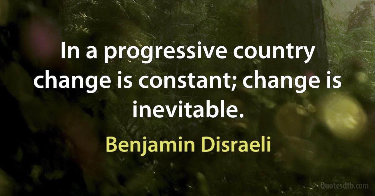 In a progressive country change is constant; change is inevitable. (Benjamin Disraeli)