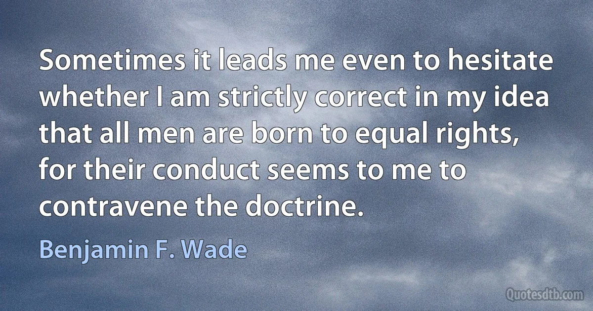 Sometimes it leads me even to hesitate whether I am strictly correct in my idea that all men are born to equal rights, for their conduct seems to me to contravene the doctrine. (Benjamin F. Wade)