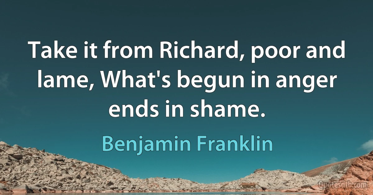 Take it from Richard, poor and lame, What's begun in anger ends in shame. (Benjamin Franklin)