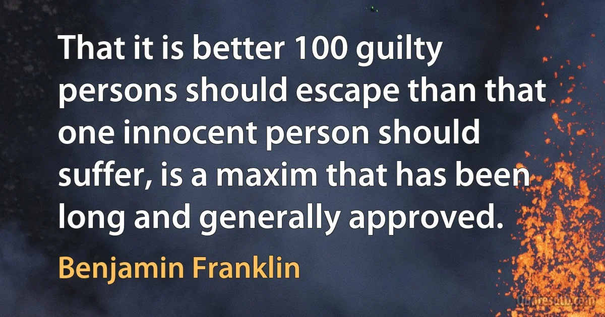 That it is better 100 guilty persons should escape than that one innocent person should suffer, is a maxim that has been long and generally approved. (Benjamin Franklin)