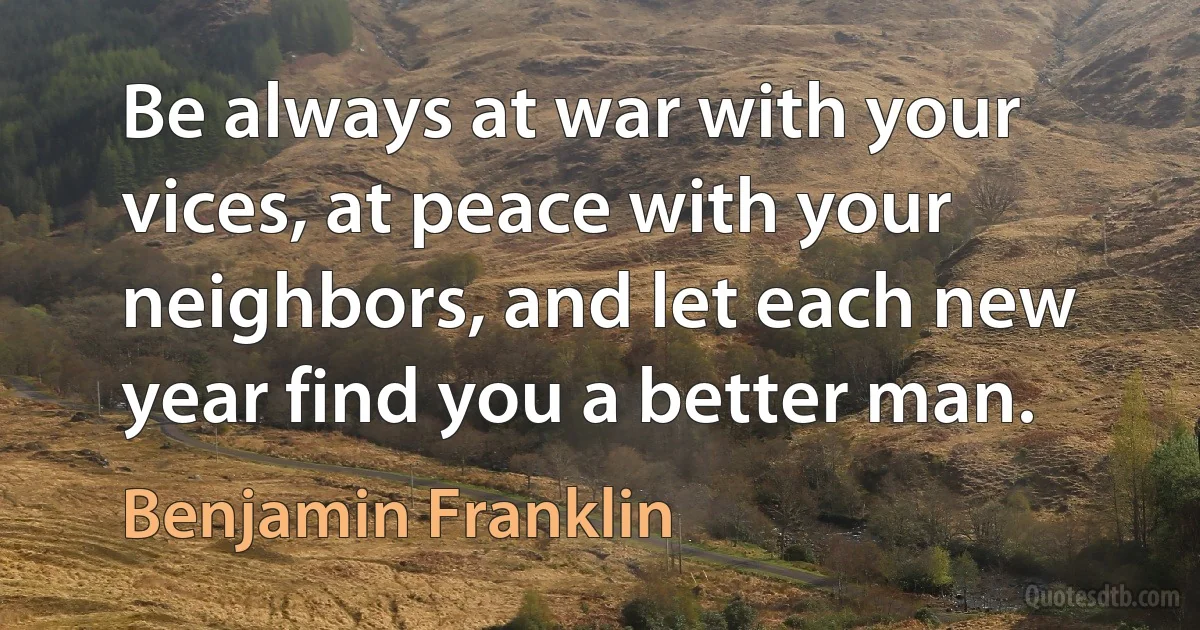 Be always at war with your vices, at peace with your neighbors, and let each new year find you a better man. (Benjamin Franklin)