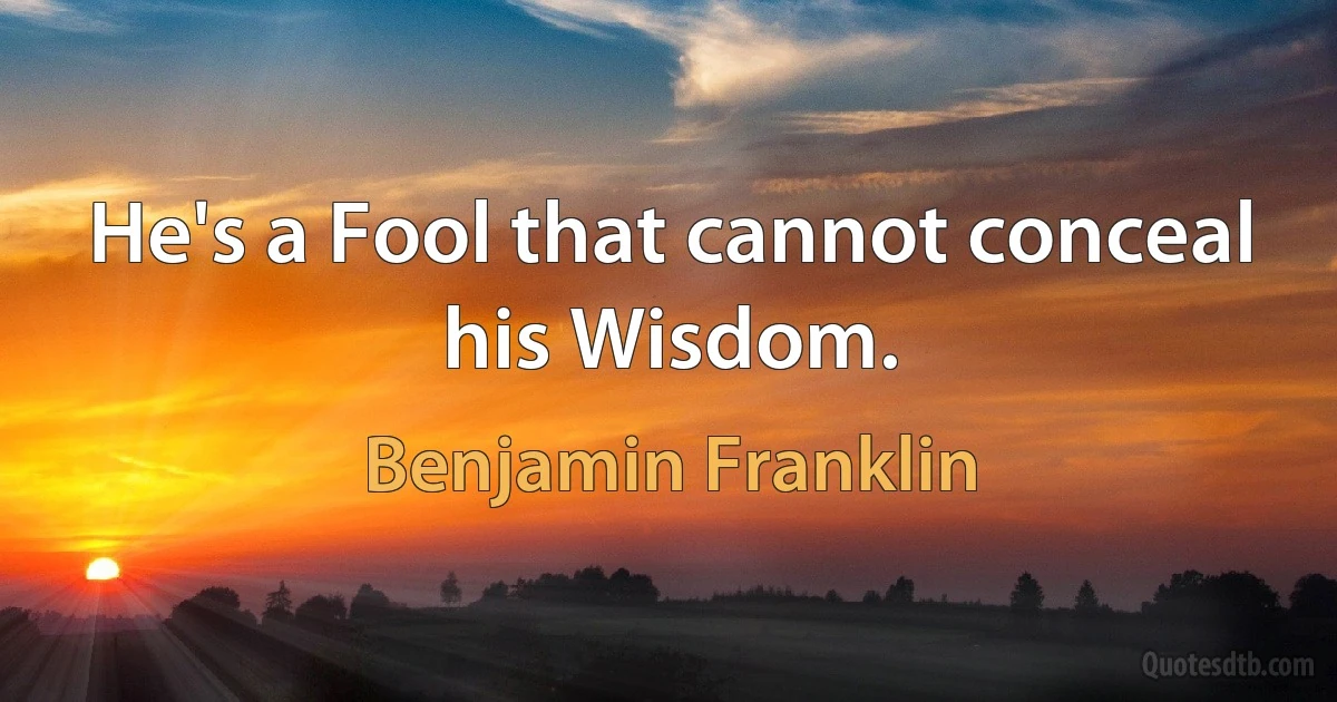 He's a Fool that cannot conceal his Wisdom. (Benjamin Franklin)