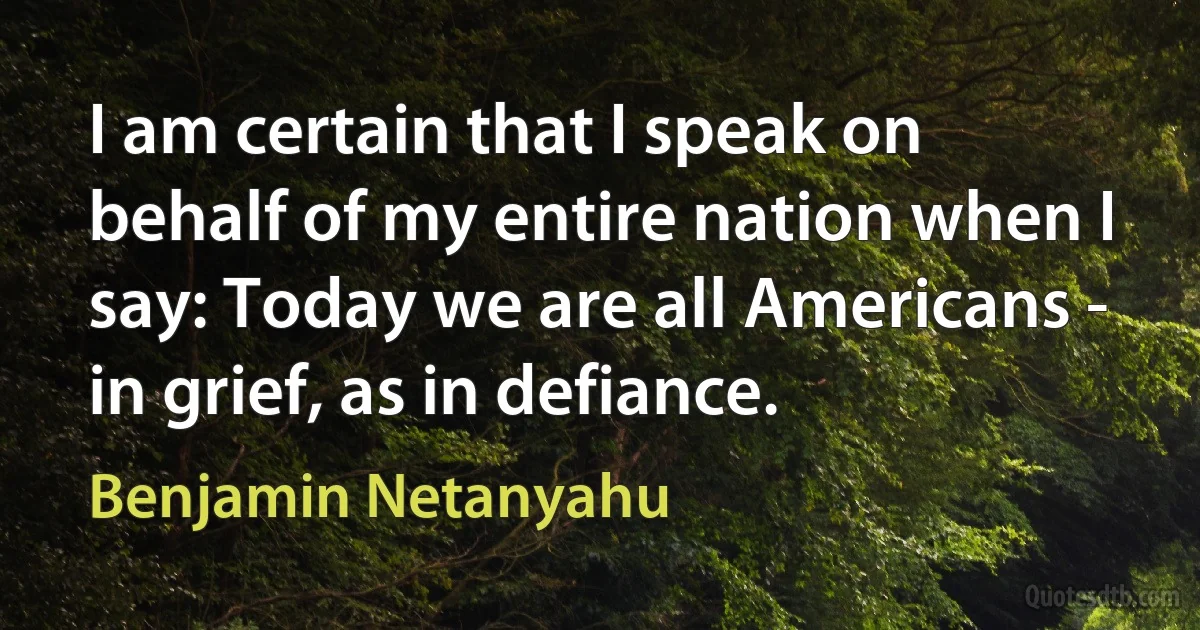 I am certain that I speak on behalf of my entire nation when I say: Today we are all Americans - in grief, as in defiance. (Benjamin Netanyahu)