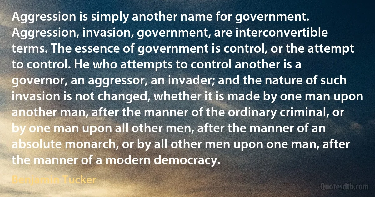 Aggression is simply another name for government. Aggression, invasion, government, are interconvertible terms. The essence of government is control, or the attempt to control. He who attempts to control another is a governor, an aggressor, an invader; and the nature of such invasion is not changed, whether it is made by one man upon another man, after the manner of the ordinary criminal, or by one man upon all other men, after the manner of an absolute monarch, or by all other men upon one man, after the manner of a modern democracy. (Benjamin Tucker)