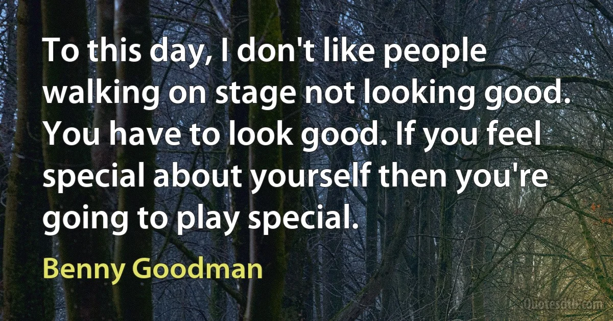 To this day, I don't like people walking on stage not looking good. You have to look good. If you feel special about yourself then you're going to play special. (Benny Goodman)