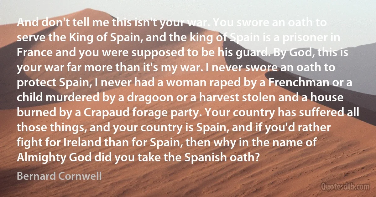 And don't tell me this isn't your war. You swore an oath to serve the King of Spain, and the king of Spain is a prisoner in France and you were supposed to be his guard. By God, this is your war far more than it's my war. I never swore an oath to protect Spain, I never had a woman raped by a Frenchman or a child murdered by a dragoon or a harvest stolen and a house burned by a Crapaud forage party. Your country has suffered all those things, and your country is Spain, and if you'd rather fight for Ireland than for Spain, then why in the name of Almighty God did you take the Spanish oath? (Bernard Cornwell)