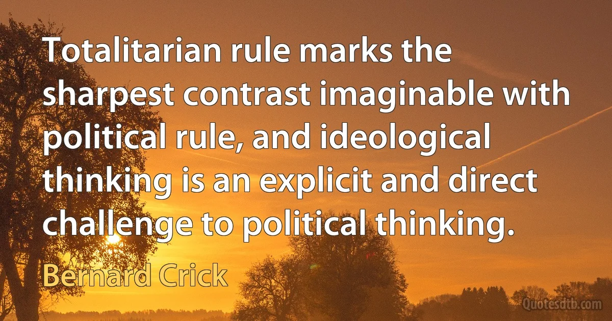 Totalitarian rule marks the sharpest contrast imaginable with political rule, and ideological thinking is an explicit and direct challenge to political thinking. (Bernard Crick)