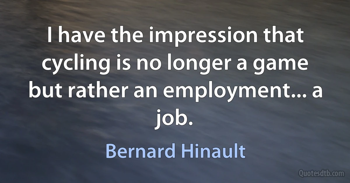 I have the impression that cycling is no longer a game but rather an employment... a job. (Bernard Hinault)