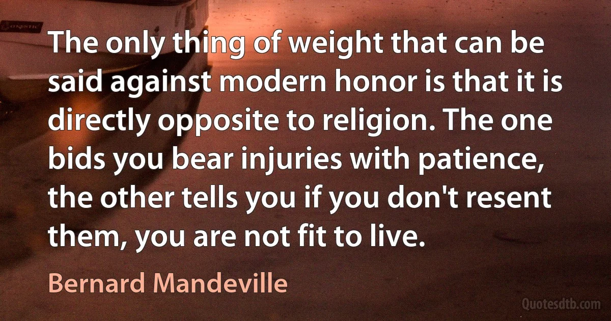 The only thing of weight that can be said against modern honor is that it is directly opposite to religion. The one bids you bear injuries with patience, the other tells you if you don't resent them, you are not fit to live. (Bernard Mandeville)