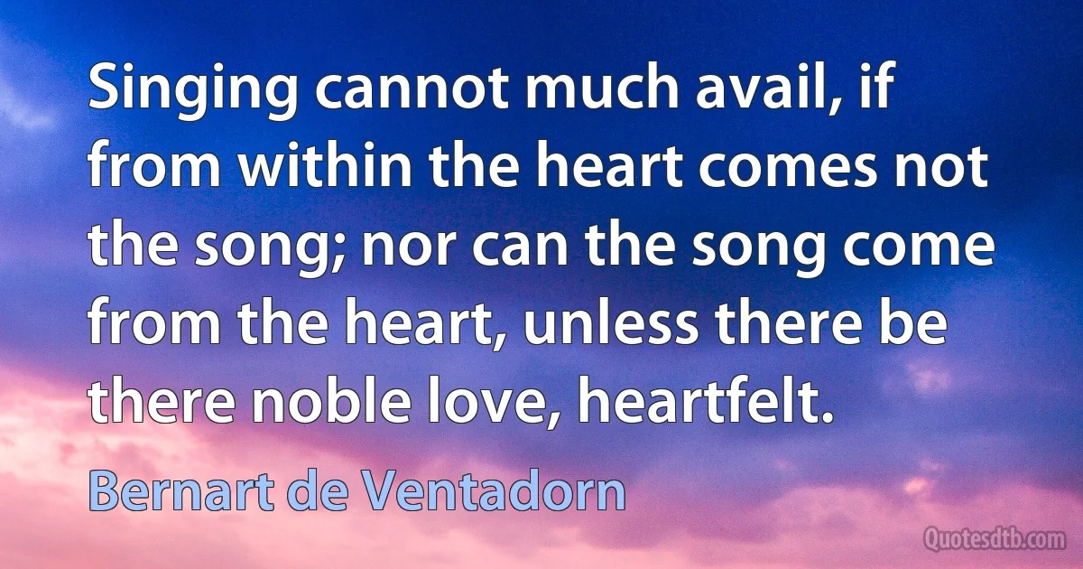 Singing cannot much avail, if from within the heart comes not the song; nor can the song come from the heart, unless there be there noble love, heartfelt. (Bernart de Ventadorn)