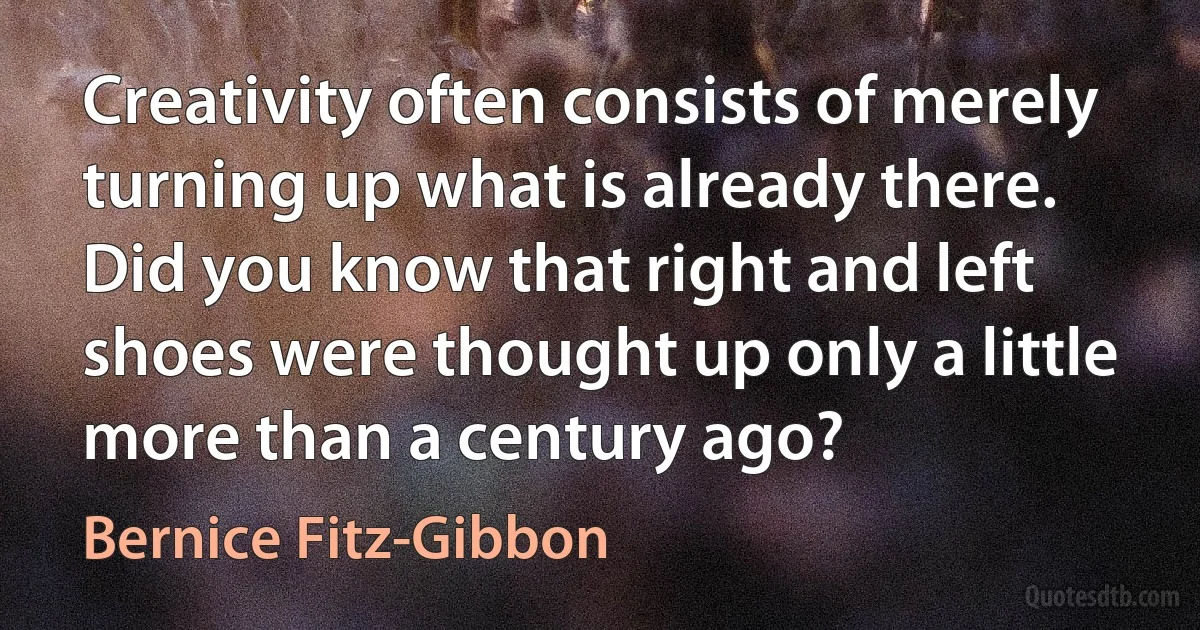 Creativity often consists of merely turning up what is already there. Did you know that right and left shoes were thought up only a little more than a century ago? (Bernice Fitz-Gibbon)