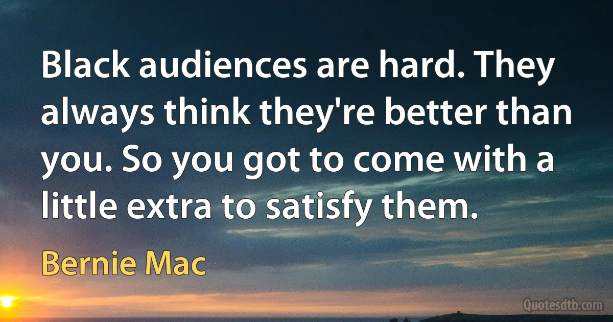 Black audiences are hard. They always think they're better than you. So you got to come with a little extra to satisfy them. (Bernie Mac)