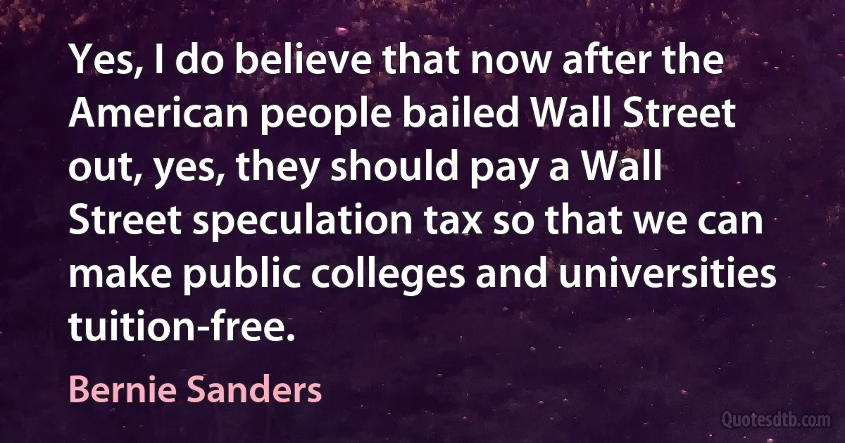 Yes, I do believe that now after the American people bailed Wall Street out, yes, they should pay a Wall Street speculation tax so that we can make public colleges and universities tuition-free. (Bernie Sanders)