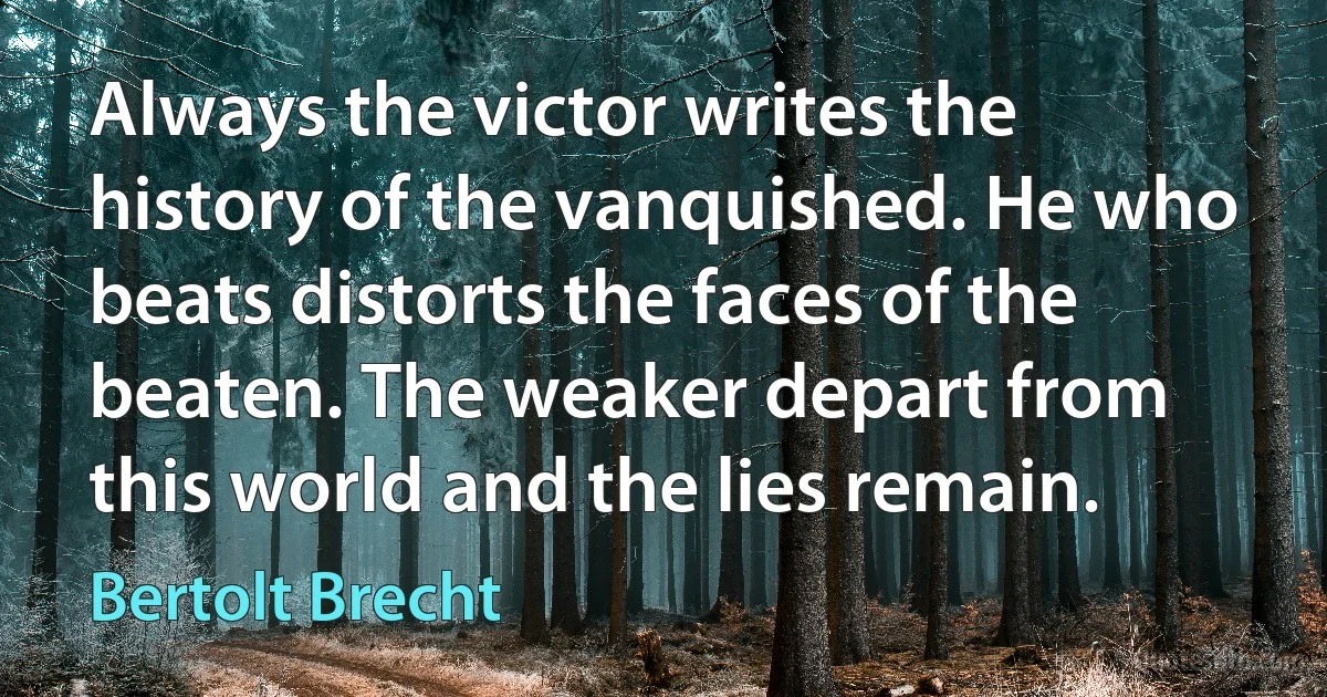 Always the victor writes the history of the vanquished. He who beats distorts the faces of the beaten. The weaker depart from this world and the lies remain. (Bertolt Brecht)