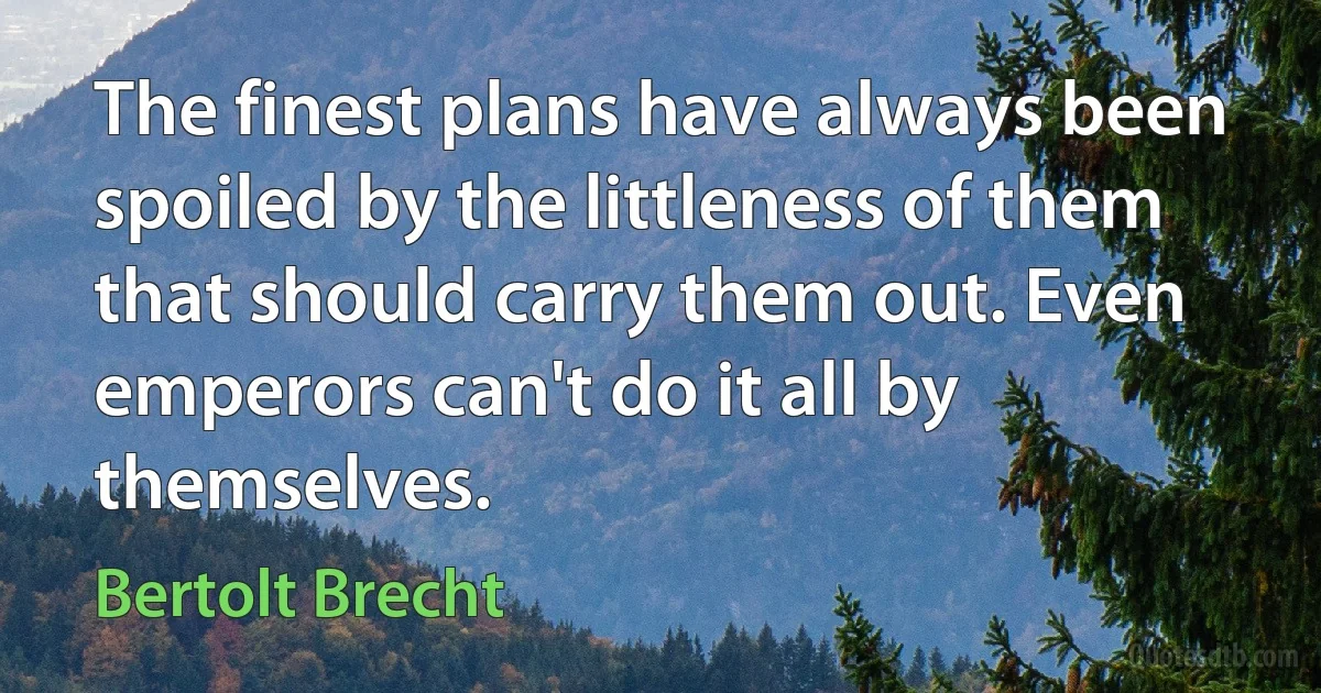 The finest plans have always been spoiled by the littleness of them that should carry them out. Even emperors can't do it all by themselves. (Bertolt Brecht)